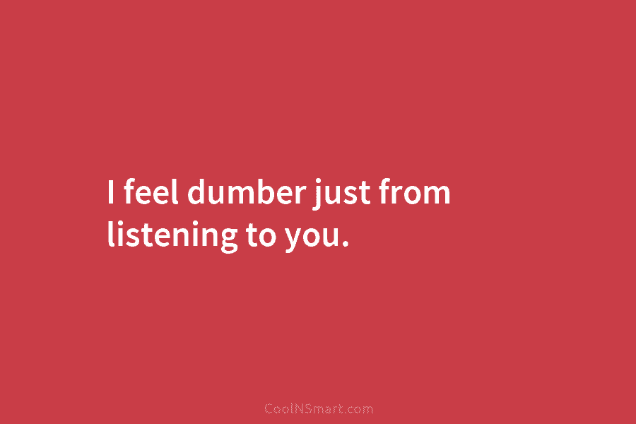I feel dumber just from listening to you.