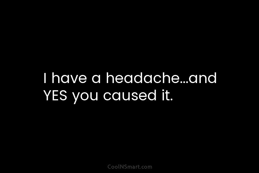 I have a headache…and YES you caused it.