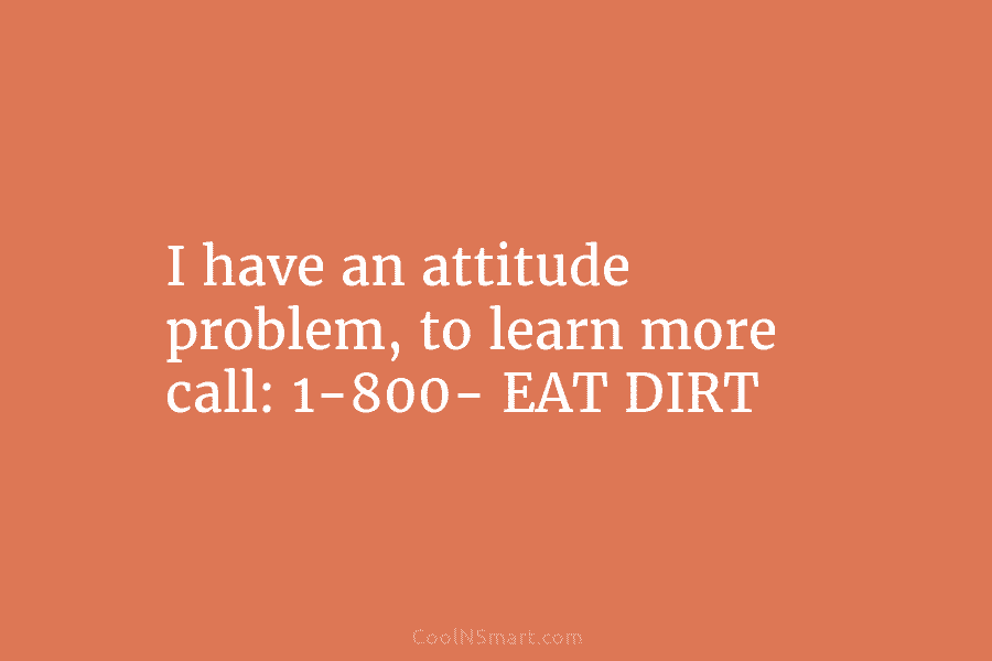 I have an attitude problem, to learn more call: 1-800- EAT DIRT