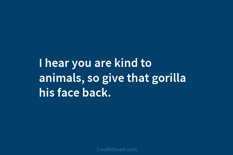 I hear you are kind to animals, so give that gorilla his face back.