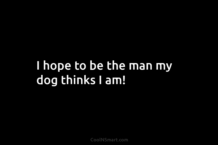 I hope to be the man my dog thinks I am!