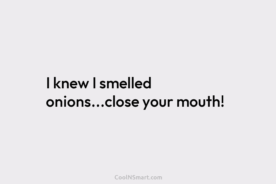 I knew I smelled onions…close your mouth!