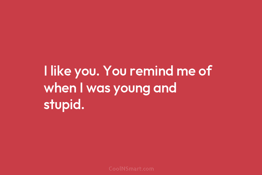 I like you. You remind me of when I was young and stupid.
