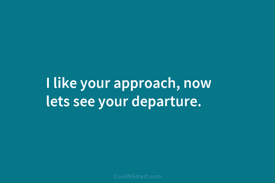 I like your approach, now lets see your departure.