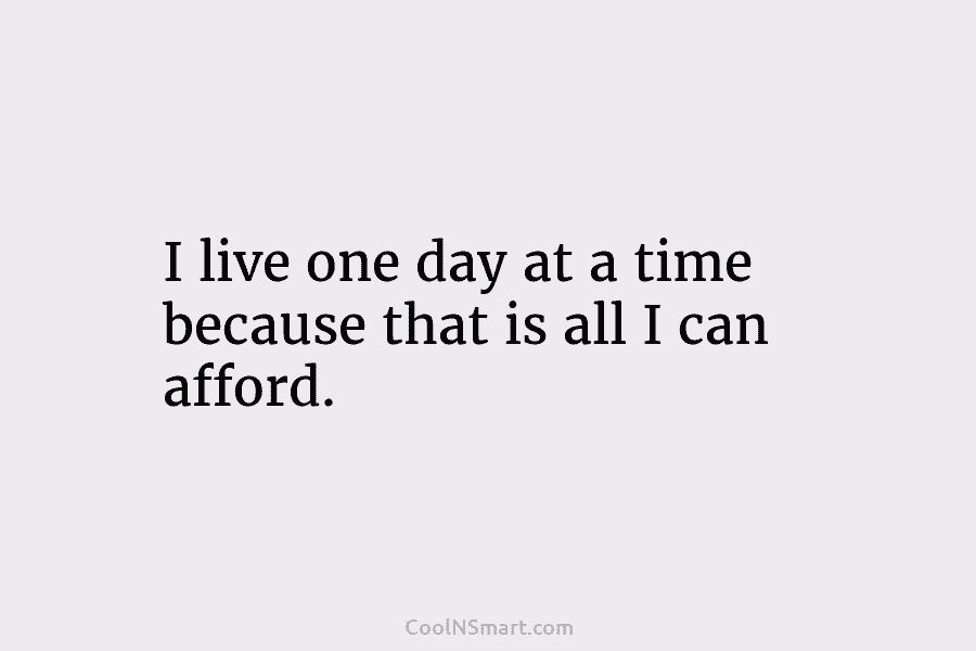 I live one day at a time because that is all I can afford.