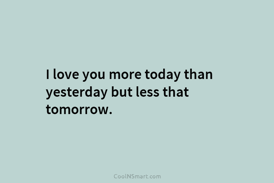 I love you more today than yesterday but less that tomorrow.