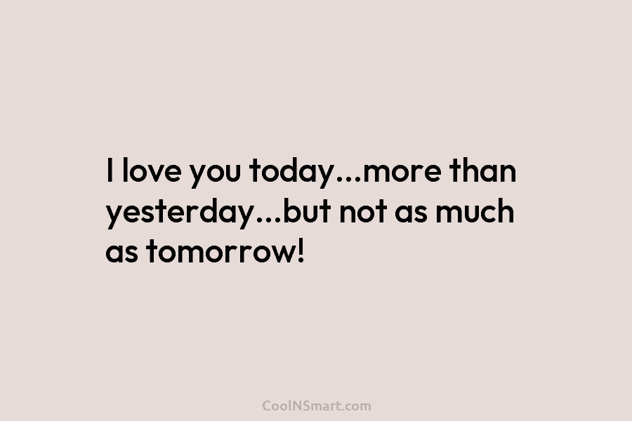 I love you today…more than yesterday…but not as much as tomorrow!