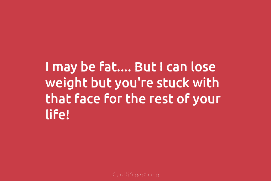 I may be fat…. But I can lose weight but you’re stuck with that face for the rest of your...