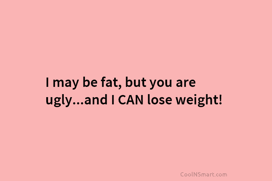 I may be fat, but you are ugly…and I CAN lose weight!