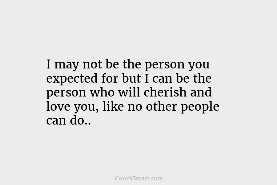 I may not be the person you expected for but I can be the person who will cherish and love...