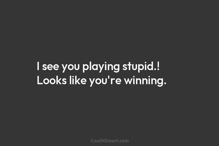 I see you playing stupid.! Looks like you’re winning.