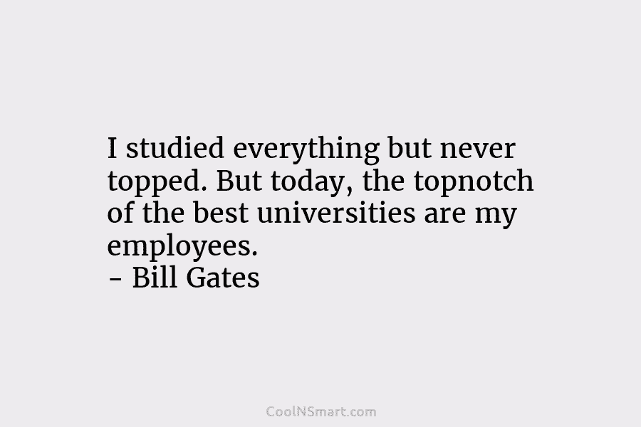 I studied everything but never topped. But today, the topnotch of the best universities are my employees. – Bill Gates