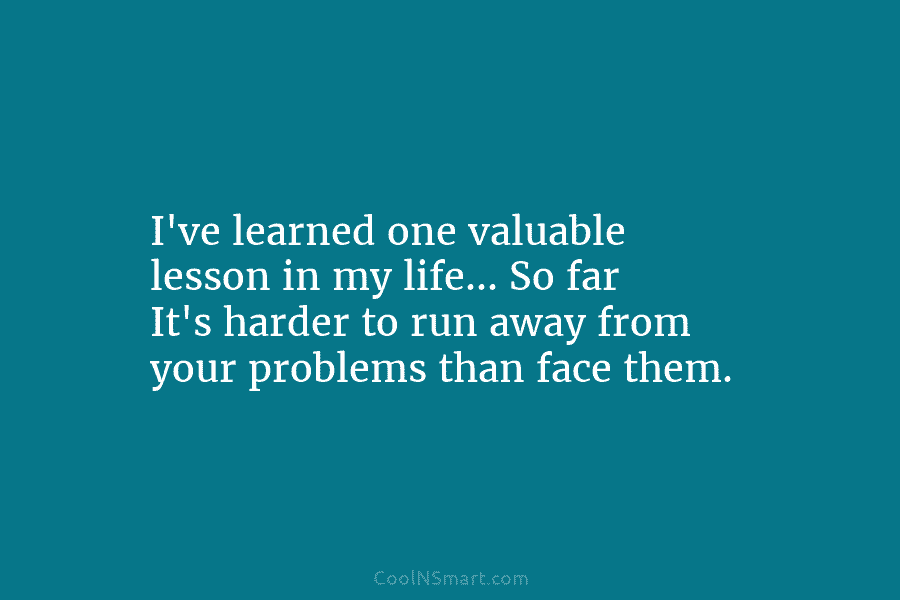 I’ve learned one valuable lesson in my life… So far It’s harder to run away...