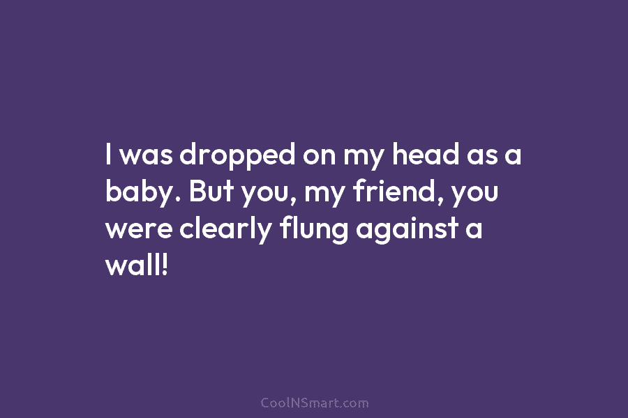 I was dropped on my head as a baby. But you, my friend, you were clearly flung against a wall!