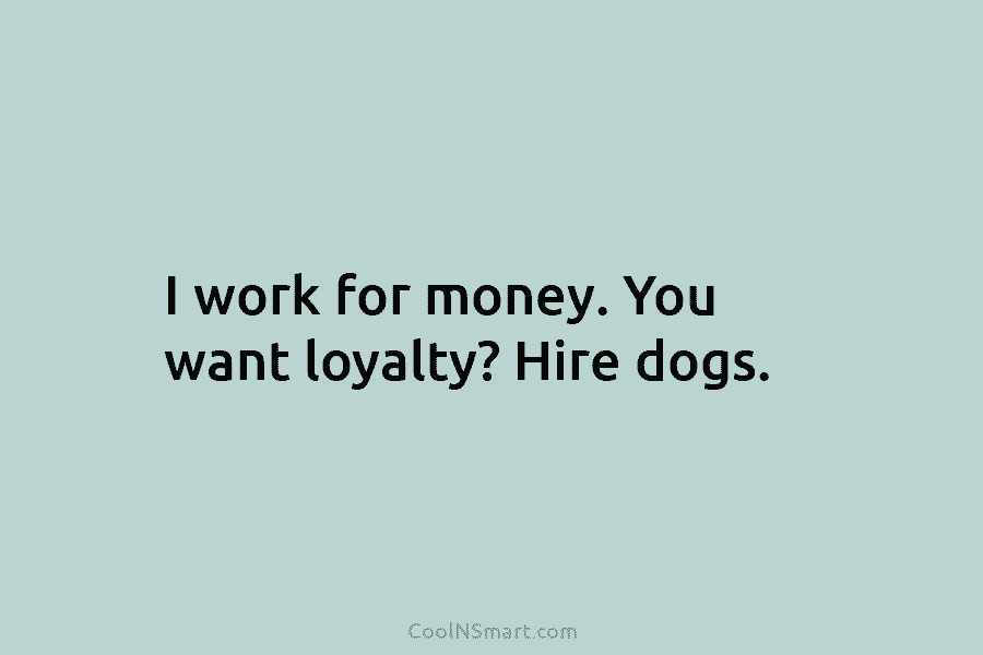 I work for money. You want loyalty? Hire dogs.
