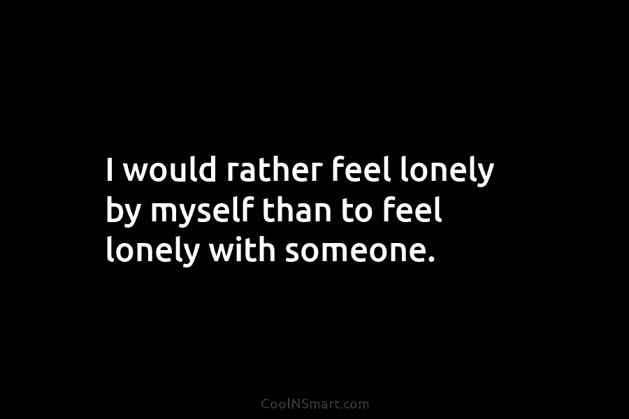 I would rather feel lonely by myself than to feel lonely with someone.