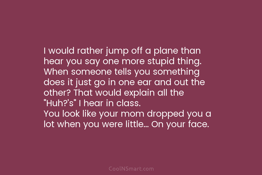 I would rather jump off a plane than hear you say one more stupid thing....
