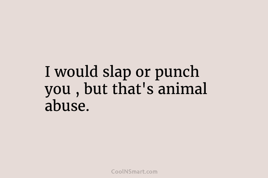 I would slap or punch you , but that’s animal abuse.