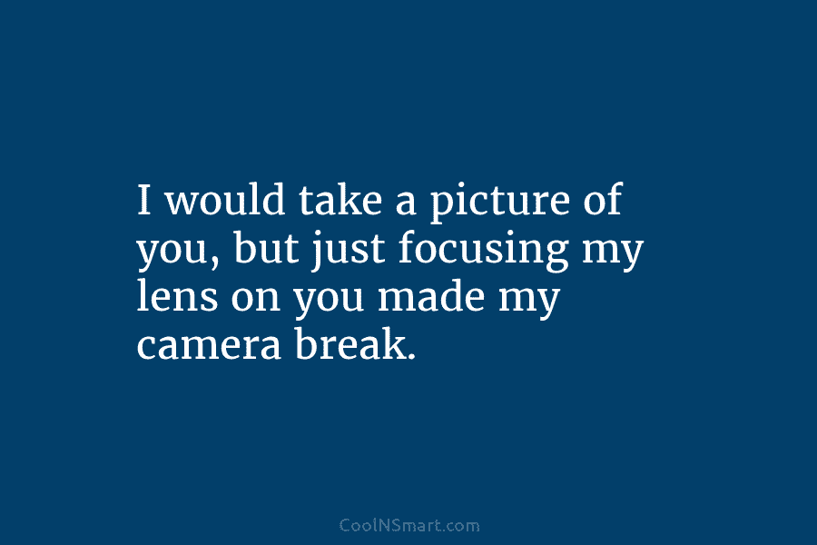I would take a picture of you, but just focusing my lens on you made...