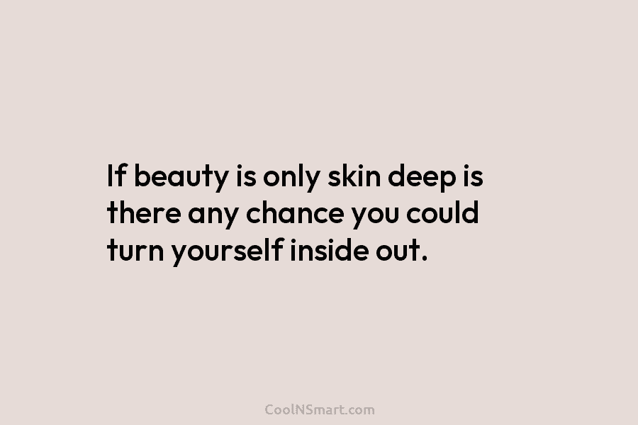 If beauty is only skin deep is there any chance you could turn yourself inside...