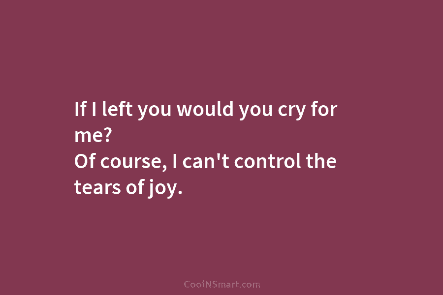 If I left you would you cry for me? Of course, I can’t control the tears of joy.