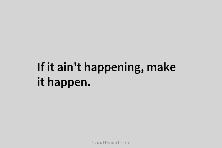If it ain’t happening, make it happen.