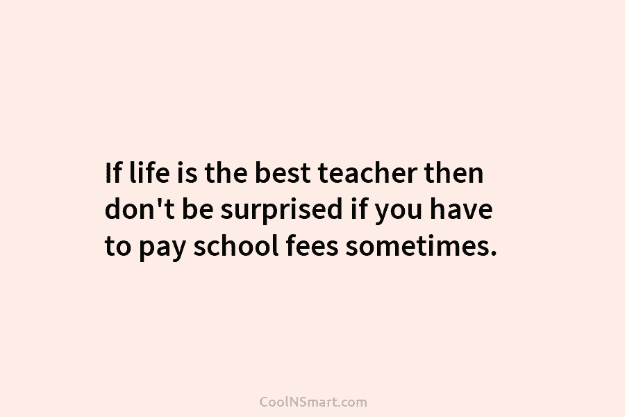 If life is the best teacher then don’t be surprised if you have to pay...