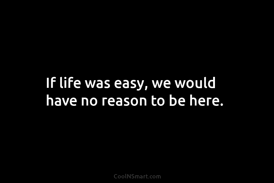 If life was easy, we would have no reason to be here.