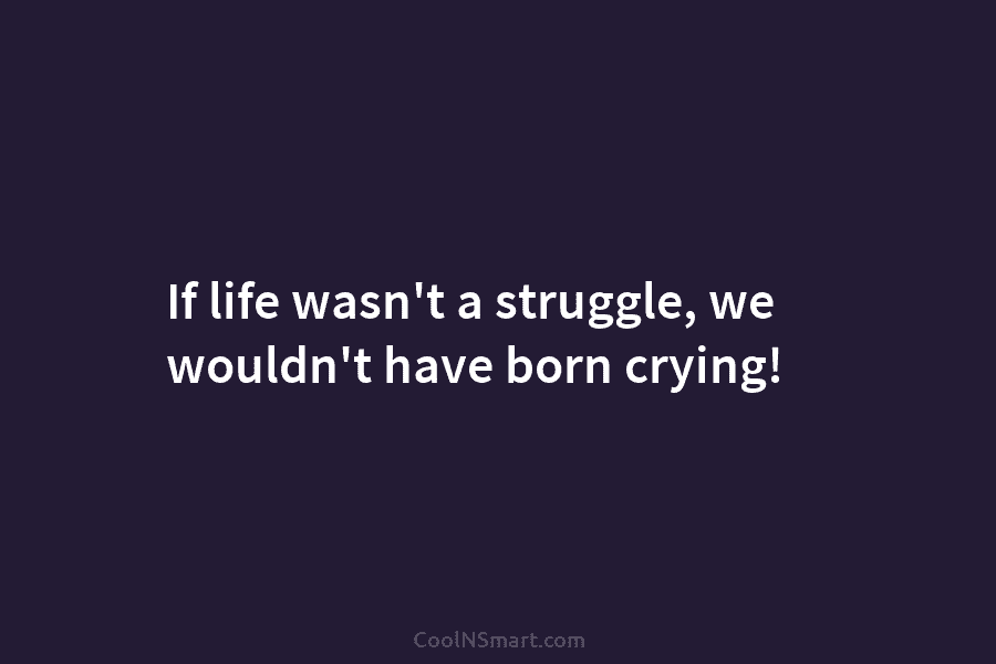 If life wasn’t a struggle, we wouldn’t have born crying!