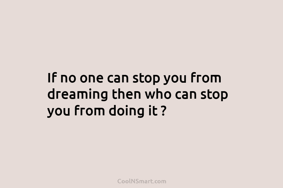 If no one can stop you from dreaming then who can stop you from doing...
