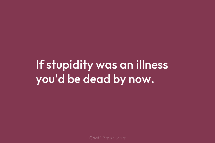 If stupidity was an illness you’d be dead by now.