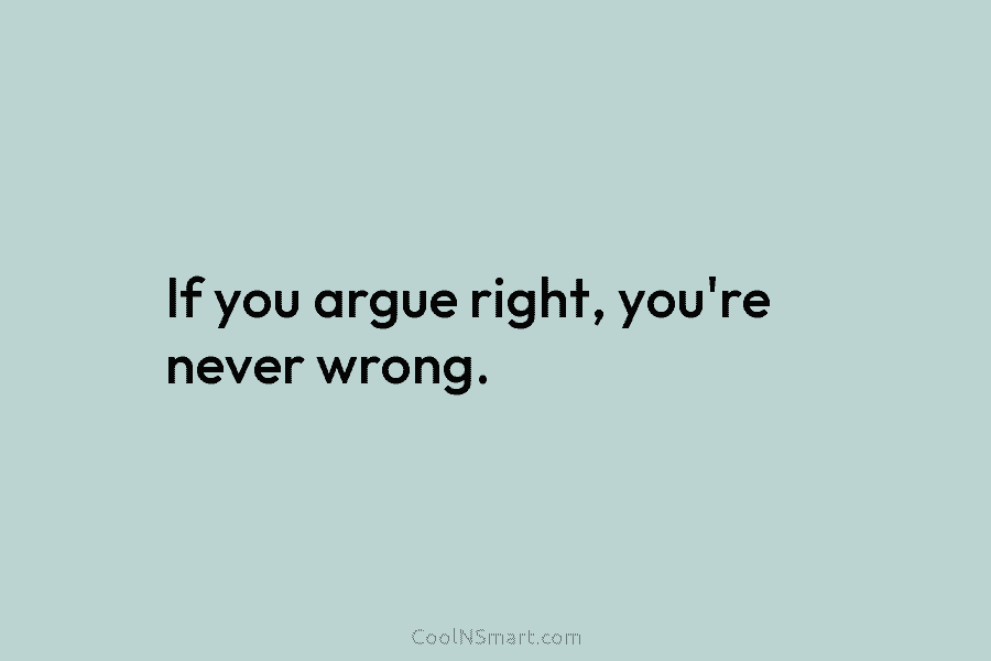 If you argue right, you’re never wrong.