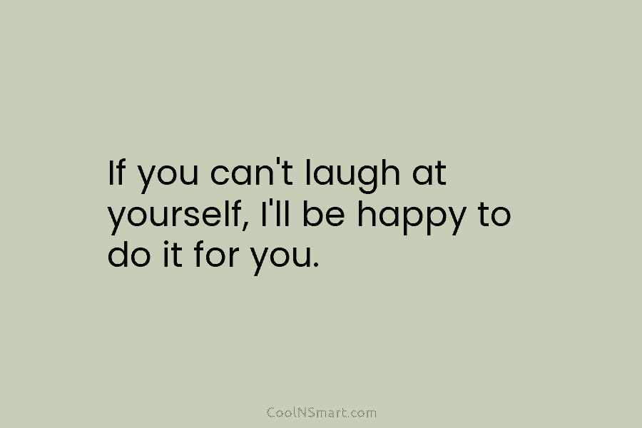 If you can’t laugh at yourself, I’ll be happy to do it for you.