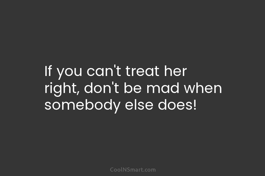 If you can’t treat her right, don’t be mad when somebody else does!