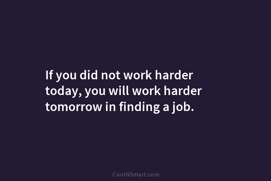 If you did not work harder today, you will work harder tomorrow in finding a job.