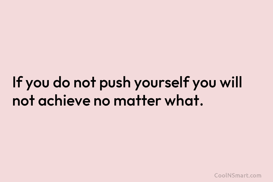 If you do not push yourself you will not achieve no matter what.