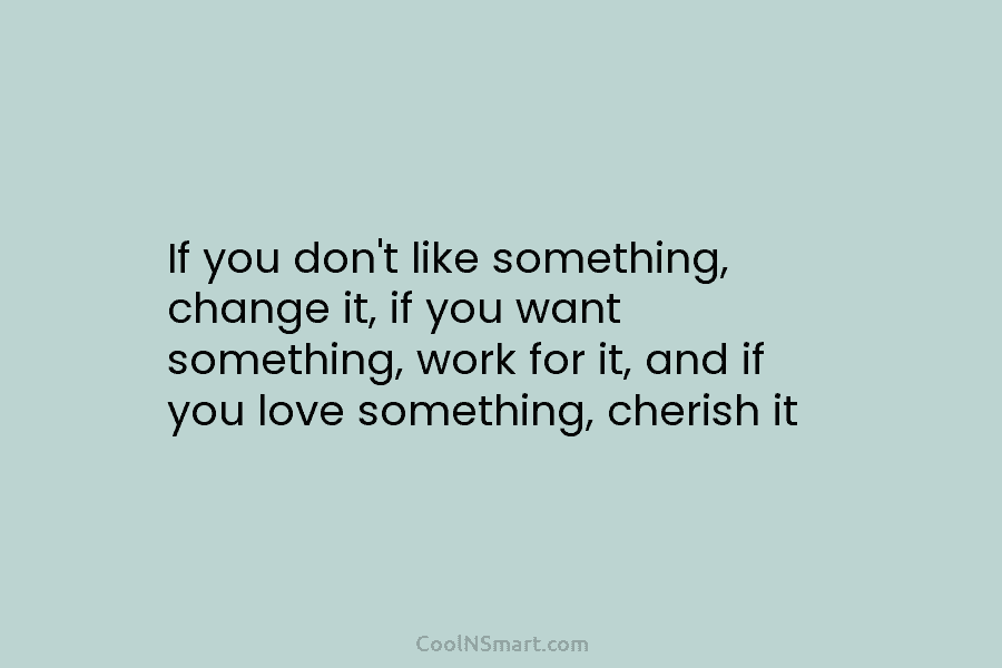 If you don’t like something, change it, if you want something, work for it, and if you love something, cherish...