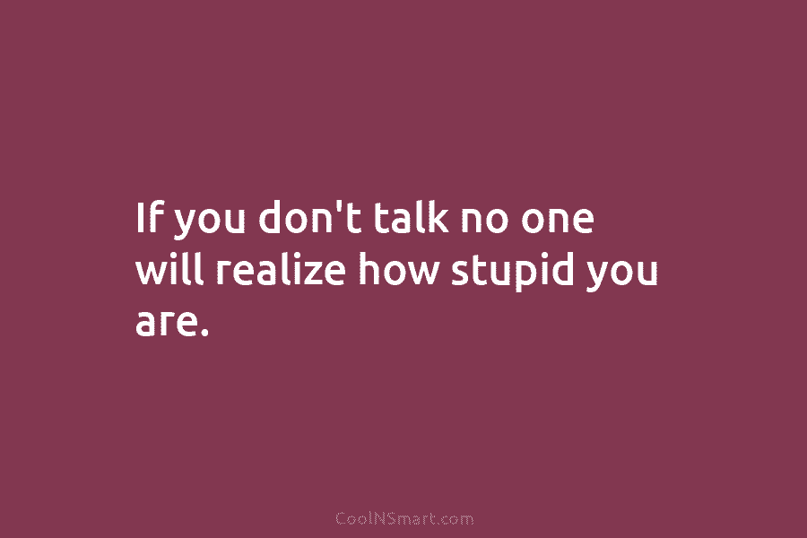 If you don’t talk no one will realize how stupid you are.