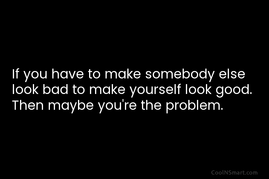 If you have to make somebody else look bad to make yourself look good. Then...