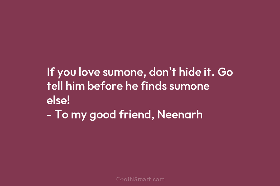 If you love sumone, don’t hide it. Go tell him before he finds sumone else!...
