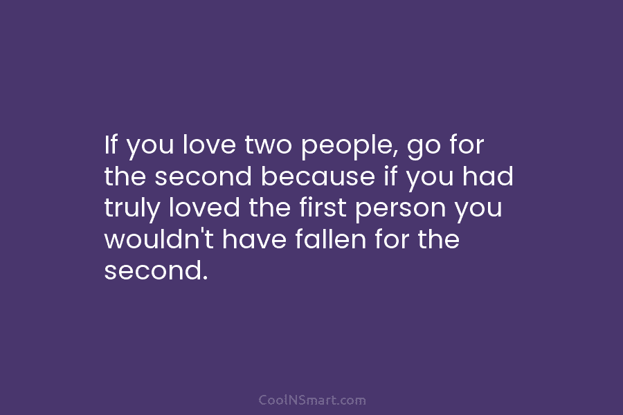 If you love two people, go for the second because if you had truly loved...