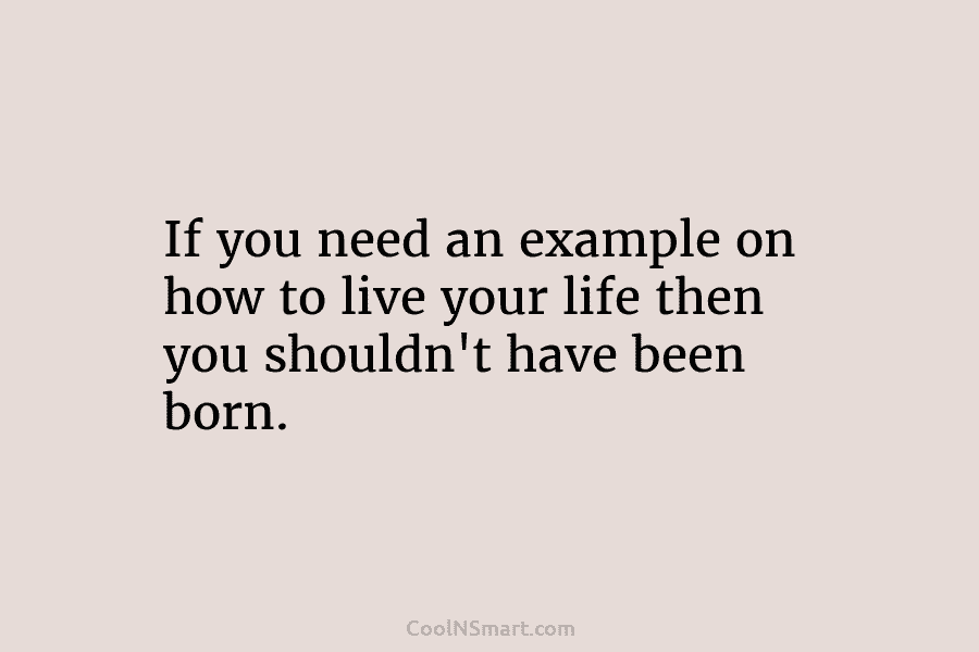 If you need an example on how to live your life then you shouldn’t have been born.