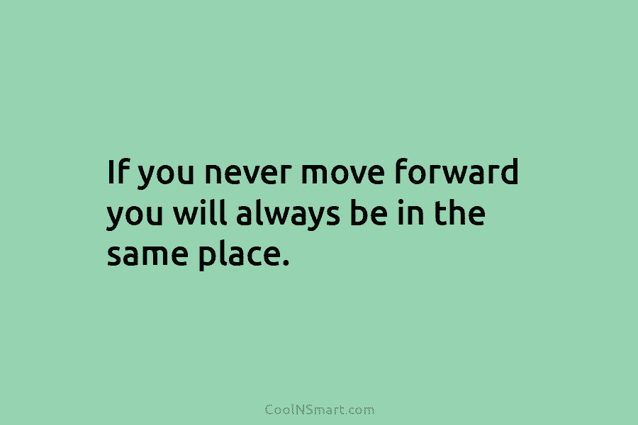 If you never move forward you will always be in the same place.