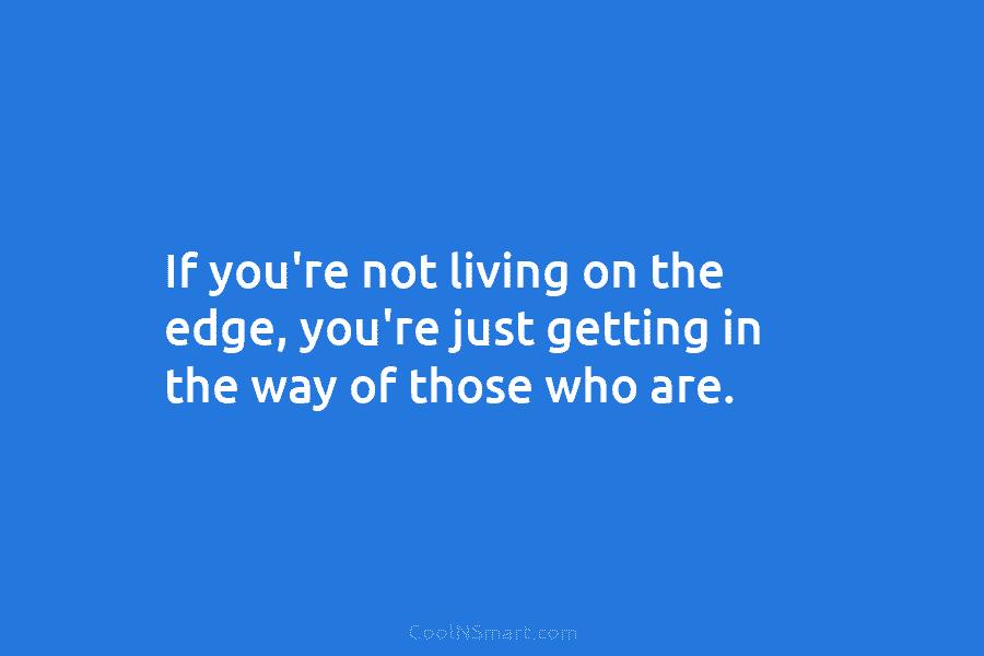 If you’re not living on the edge, you’re just getting in the way of those...