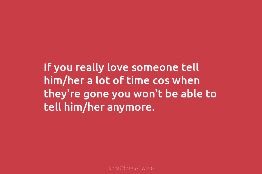 If you really love someone tell him/her a lot of time cos when they’re gone...