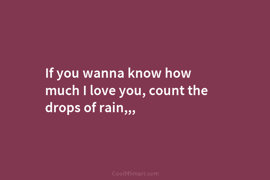 If you wanna know how much I love you, count the drops of rain,,,