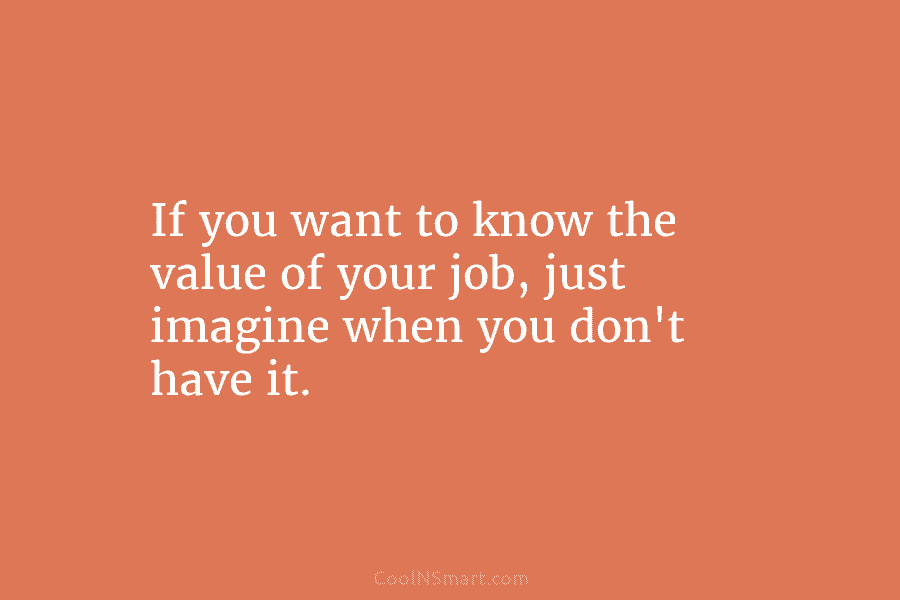 If you want to know the value of your job, just imagine when you don’t...
