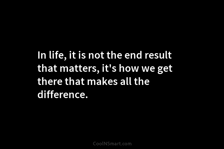 In life, it is not the end result that matters, it’s how we get there...