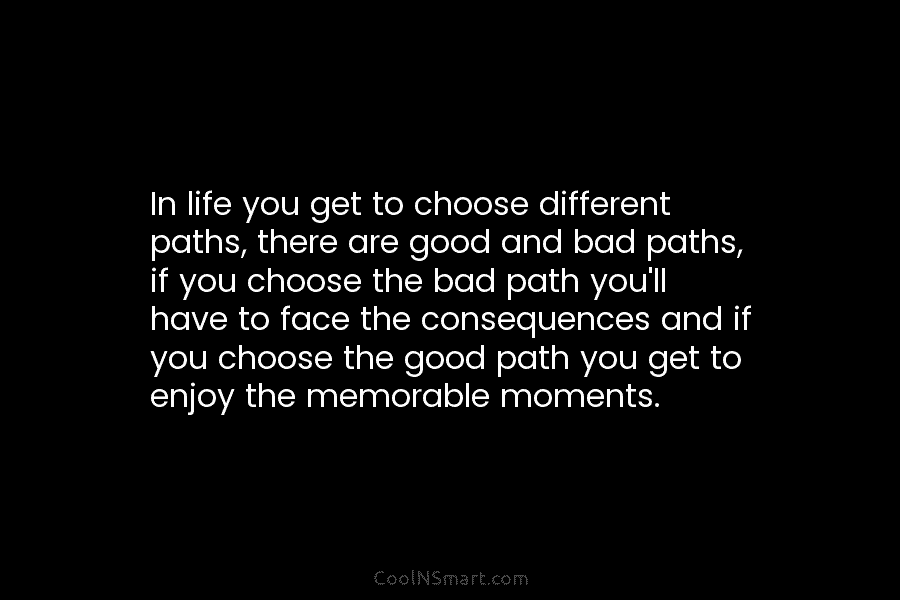 In life you get to choose different paths, there are good and bad paths, if you choose the bad path...