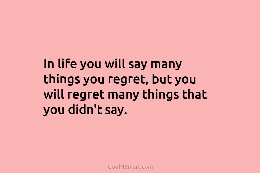 In life you will say many things you regret, but you will regret many things...